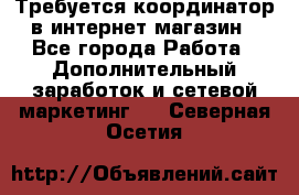 Требуется координатор в интернет-магазин - Все города Работа » Дополнительный заработок и сетевой маркетинг   . Северная Осетия